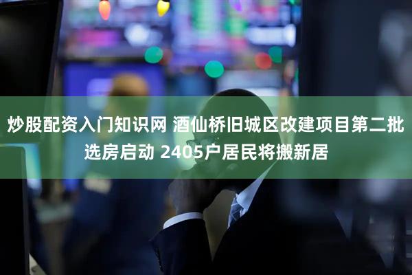 炒股配资入门知识网 酒仙桥旧城区改建项目第二批选房启动 2405户居民将搬新居