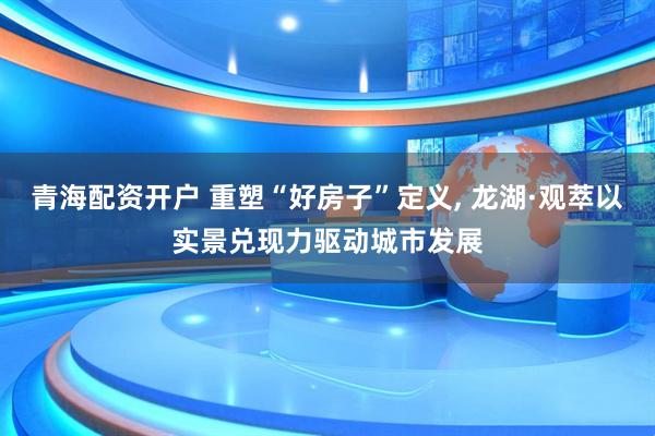 青海配资开户 重塑“好房子”定义, 龙湖·观萃以实景兑现力驱动城市发展