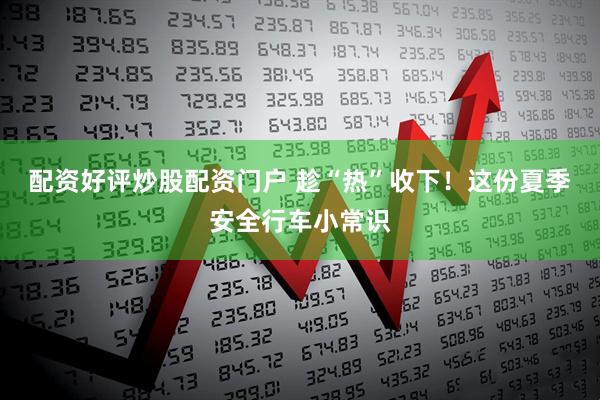 配资好评炒股配资门户 趁“热”收下！这份夏季安全行车小常识
