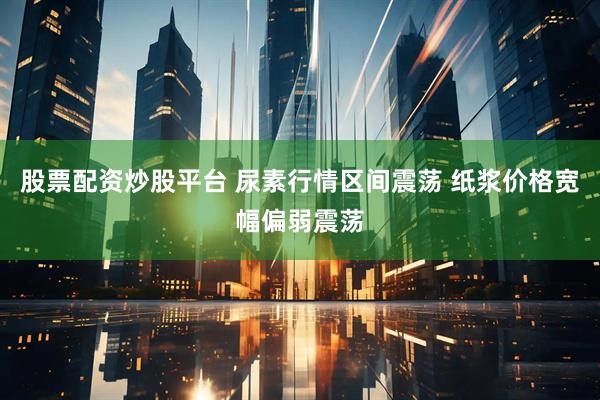 股票配资炒股平台 尿素行情区间震荡 纸浆价格宽幅偏弱震荡