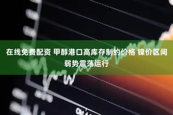 在线免费配资 甲醇港口高库存制约价格 镍价区间弱势震荡运行