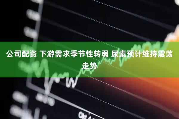 公司配资 下游需求季节性转弱 尿素预计维持震荡走势