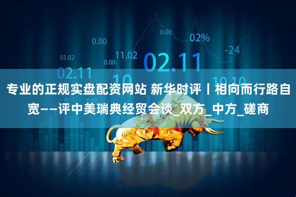 专业的正规实盘配资网站 新华时评丨相向而行路自宽——评中美瑞典经贸会谈_双方_中方_磋商