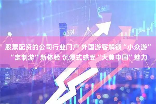 股票配资的公司行业门户 外国游客解锁“小众游”“定制游”新体验 沉浸式感受“大美中国”魅力
