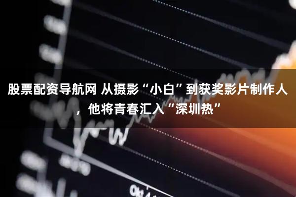 股票配资导航网 从摄影“小白”到获奖影片制作人，他将青春汇入“深圳热”