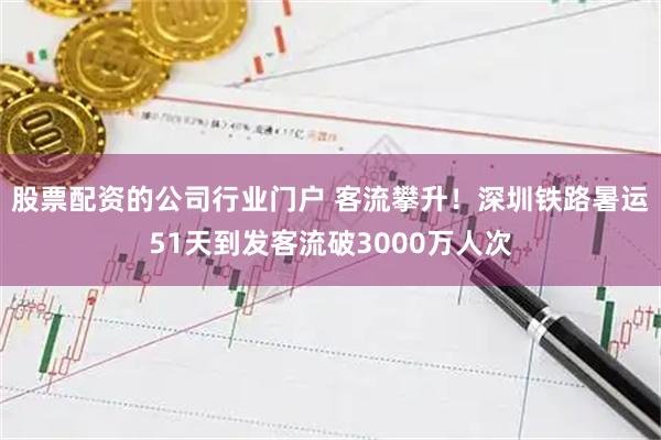 股票配资的公司行业门户 客流攀升！深圳铁路暑运51天到发客流破3000万人次