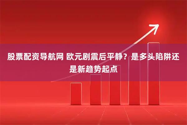 股票配资导航网 欧元剧震后平静？是多头陷阱还是新趋势起点