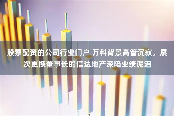 股票配资的公司行业门户 万科背景高管沉寂，屡次更换董事长的信达地产深陷业绩泥沼