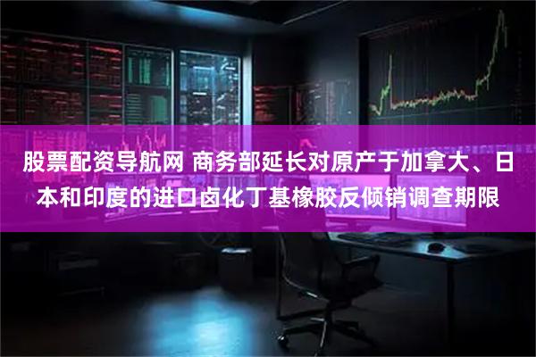 股票配资导航网 商务部延长对原产于加拿大、日本和印度的进口卤化丁基橡胶反倾销调查期限