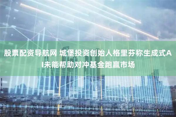 股票配资导航网 城堡投资创始人格里芬称生成式AI未能帮助对冲基金跑赢市场