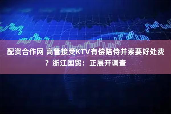 配资合作网 高管接受KTV有偿陪侍并索要好处费？浙江国贸：正展开调查