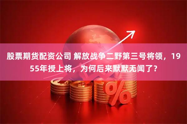 股票期货配资公司 解放战争二野第三号将领，1955年授上将，为何后来默默无闻了？