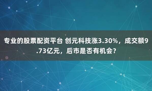 专业的股票配资平台 创元科技涨3.30%，成交额9.73亿元，后市是否有机会？